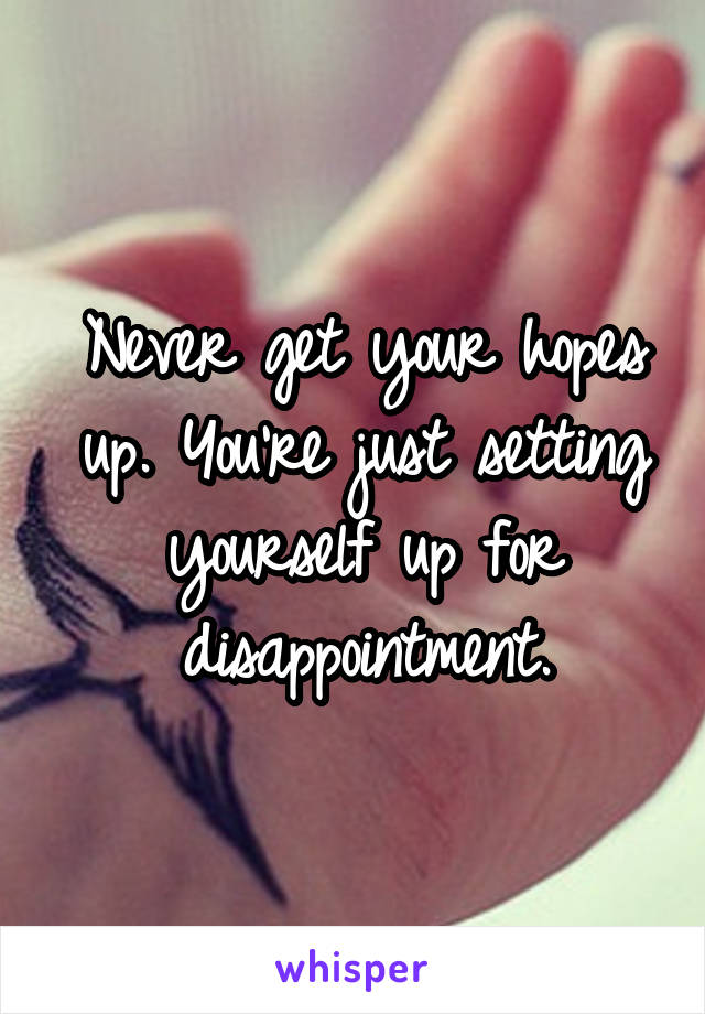 Never get your hopes up. You're just setting yourself up for disappointment.