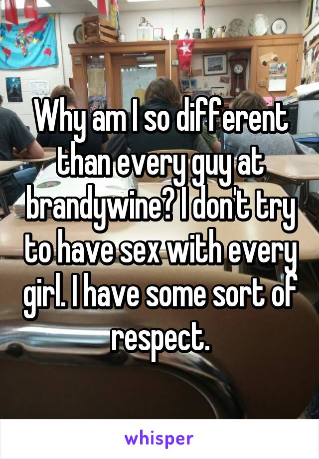 Why am I so different than every guy at brandywine? I don't try to have sex with every girl. I have some sort of respect.