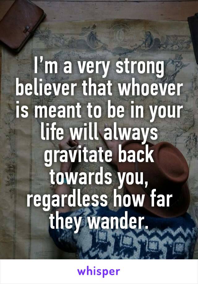 I’m a very strong believer that whoever is meant to be in your life will always gravitate back towards you, regardless how far they wander.