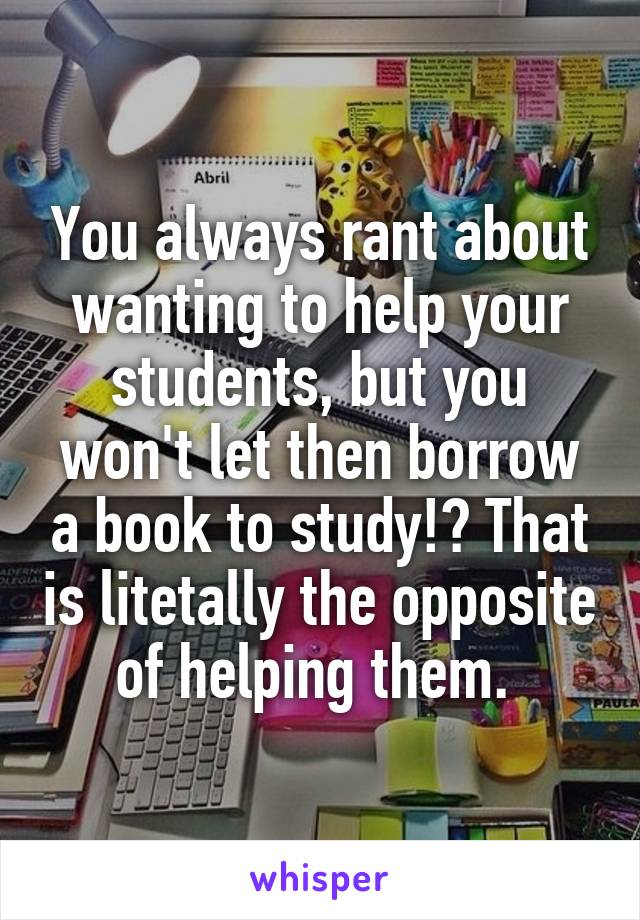 You always rant about wanting to help your students, but you won't let then borrow a book to study!? That is litetally the opposite of helping them. 