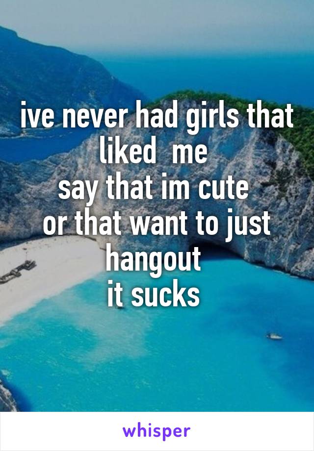 ive never had girls that liked  me 
say that im cute 
or that want to just hangout 
it sucks 
