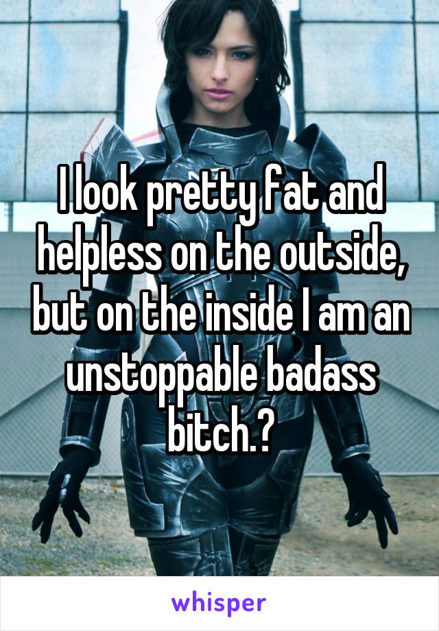 I look pretty fat and helpless on the outside, but on the inside I am an unstoppable badass bitch.😎