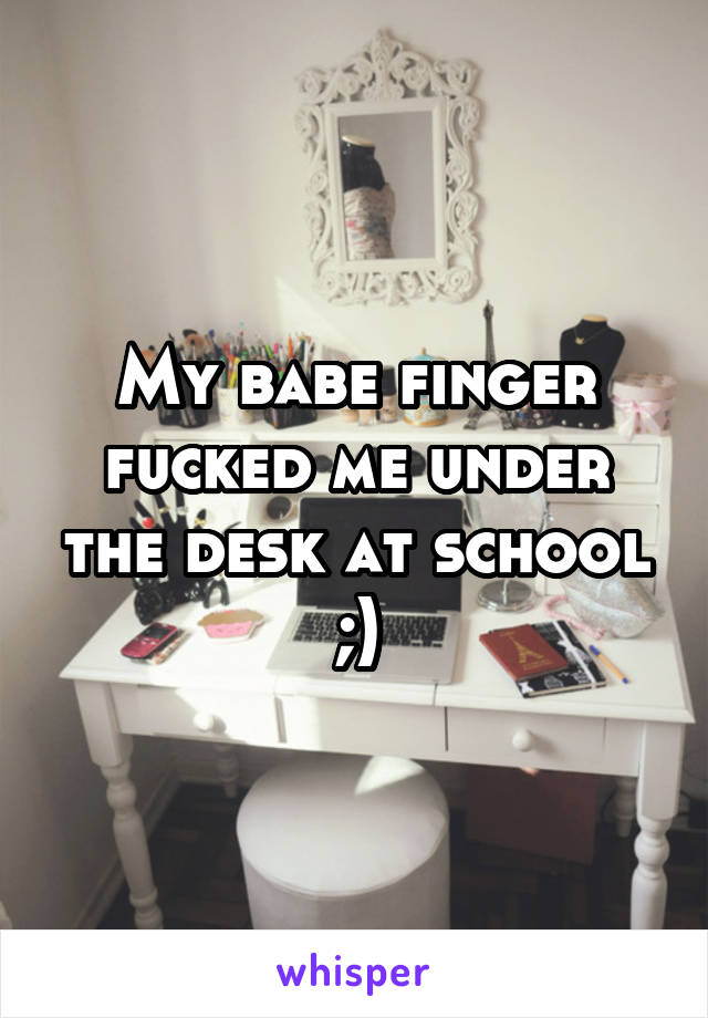 My babe finger fucked me under the desk at school ;)