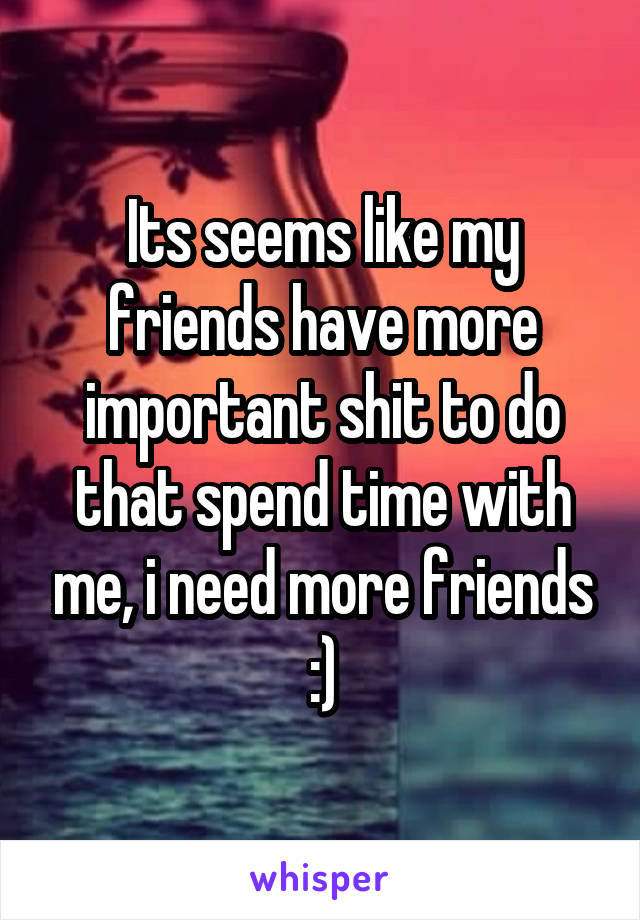 Its seems like my friends have more important shit to do that spend time with me, i need more friends :)