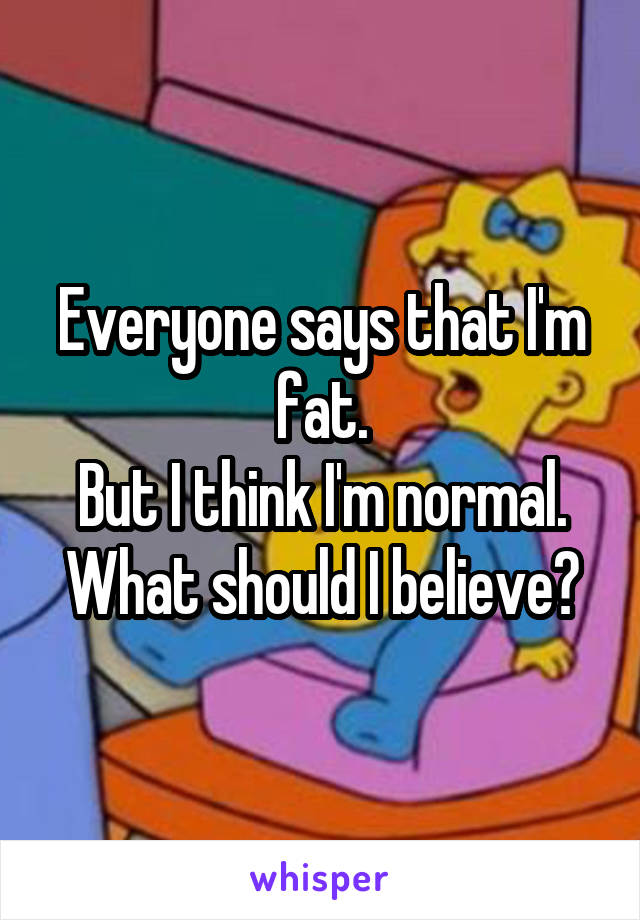 Everyone says that I'm fat.
But I think I'm normal.
What should I believe?