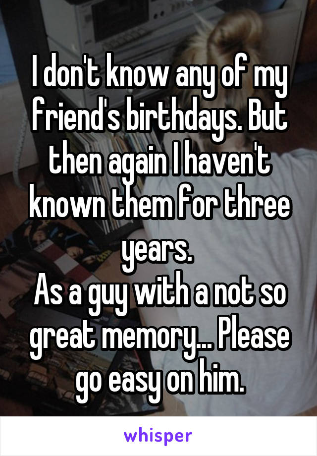 I don't know any of my friend's birthdays. But then again I haven't known them for three years. 
As a guy with a not so great memory... Please go easy on him.