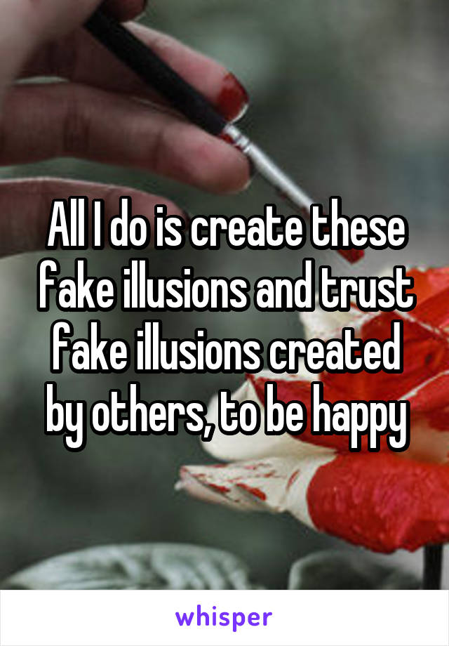 All I do is create these fake illusions and trust fake illusions created by others, to be happy