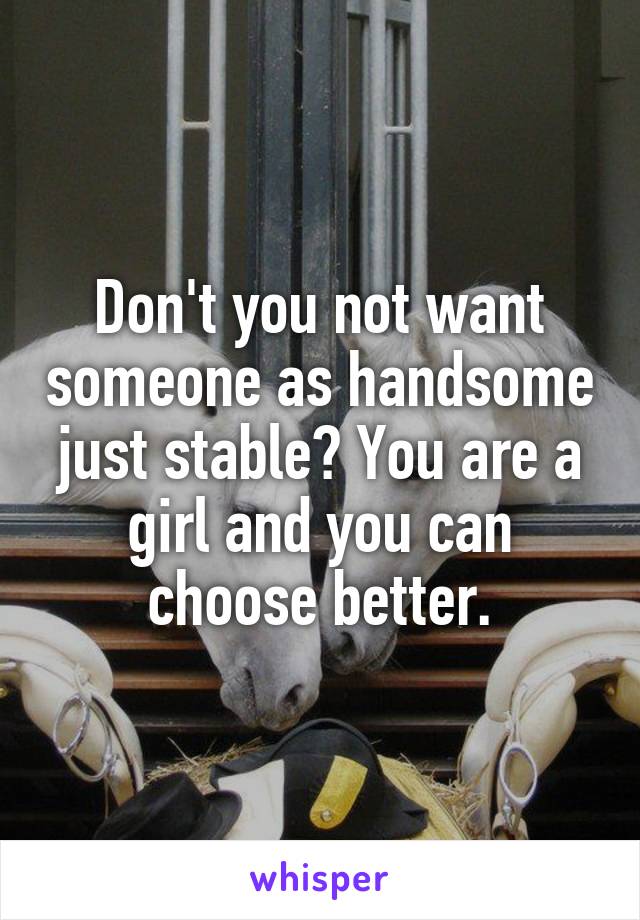 Don't you not want someone as handsome just stable? You are a girl and you can choose better.