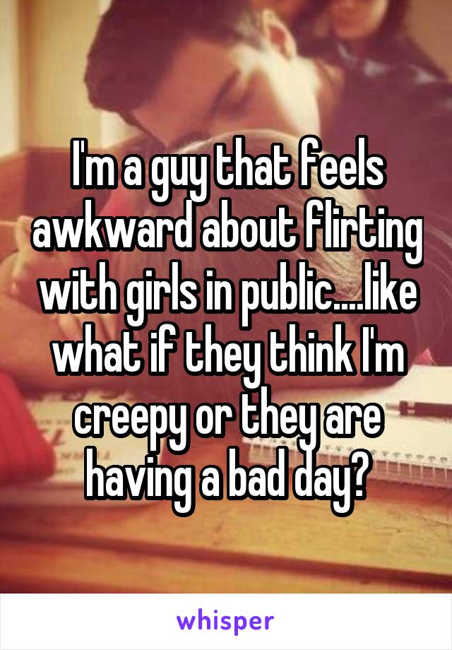 I'm a guy that feels awkward about flirting with girls in public....like what if they think I'm creepy or they are having a bad day?