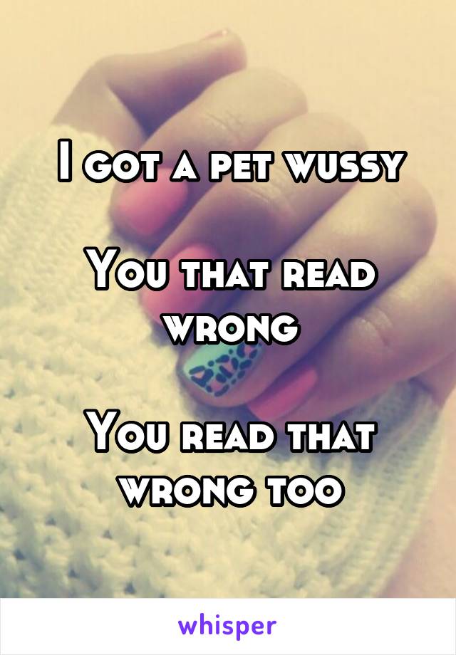 I got a pet wussy

You that read wrong

You read that wrong too