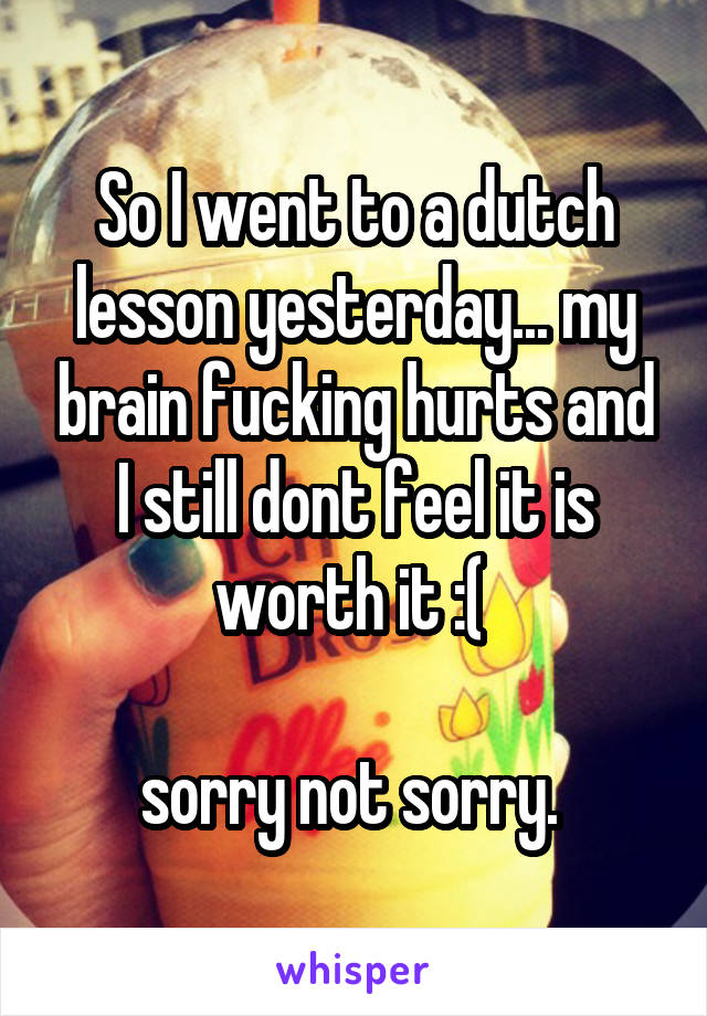 So I went to a dutch lesson yesterday... my brain fucking hurts and I still dont feel it is worth it :( 

sorry not sorry. 