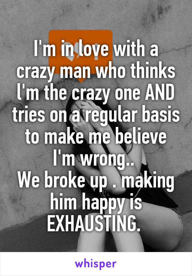 I'm in love with a crazy man who thinks l'm the crazy one AND tries on a regular basis to make me believe I'm wrong.. 
We broke up . making him happy is EXHAUSTING. 