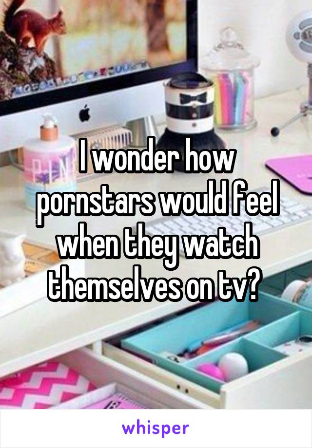 I wonder how pornstars would feel when they watch themselves on tv? 