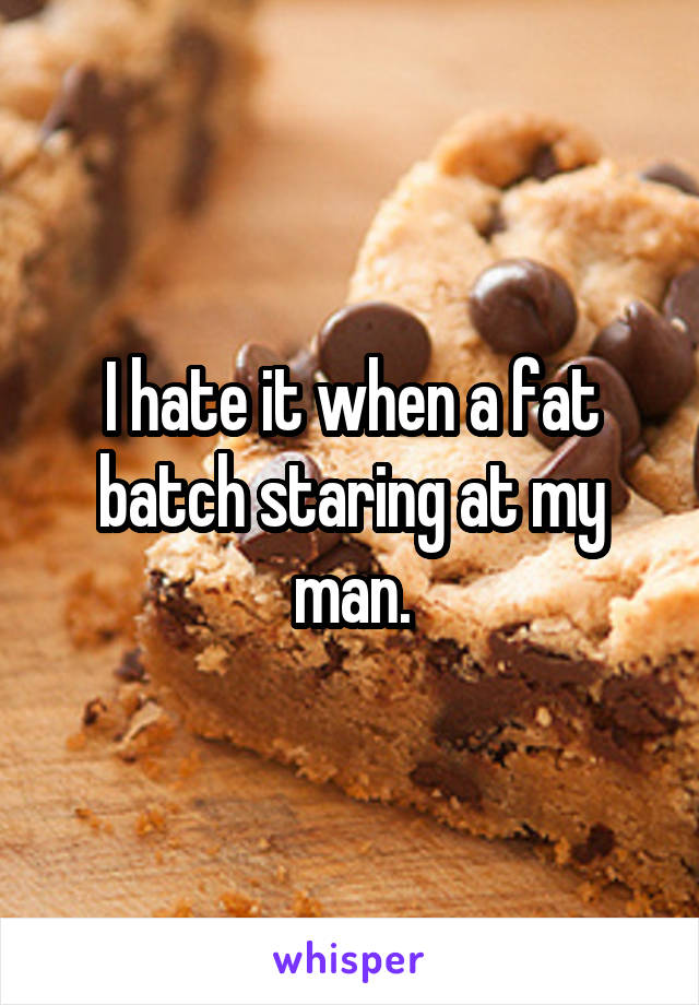 I hate it when a fat batch staring at my man.