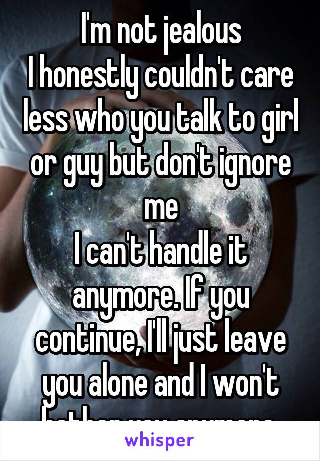 I'm not jealous
I honestly couldn't care less who you talk to girl or guy but don't ignore me
I can't handle it anymore. If you continue, I'll just leave you alone and I won't bother you anymore.