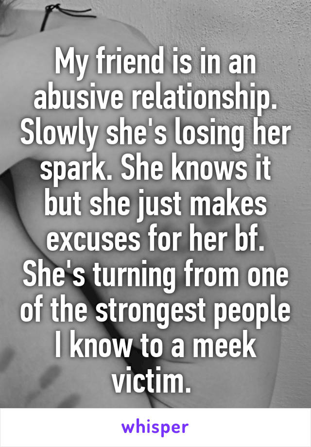 My friend is in an abusive relationship. Slowly she's losing her spark. She knows it but she just makes excuses for her bf. She's turning from one of the strongest people I know to a meek victim. 