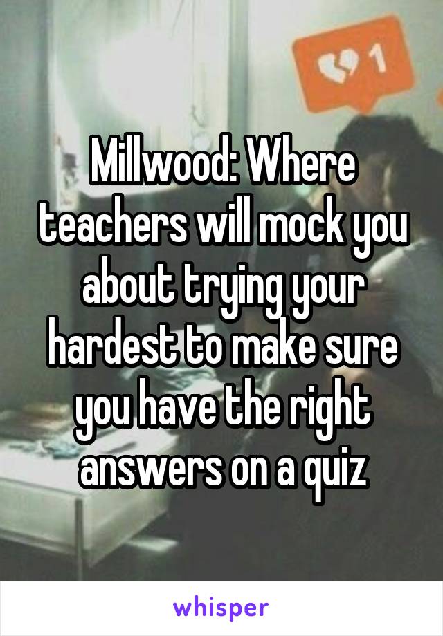 Millwood: Where teachers will mock you about trying your hardest to make sure you have the right answers on a quiz