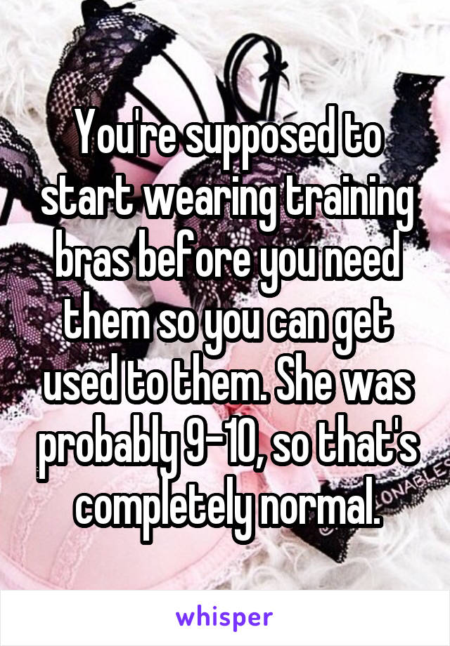 You're supposed to start wearing training bras before you need them so you can get used to them. She was probably 9-10, so that's completely normal.