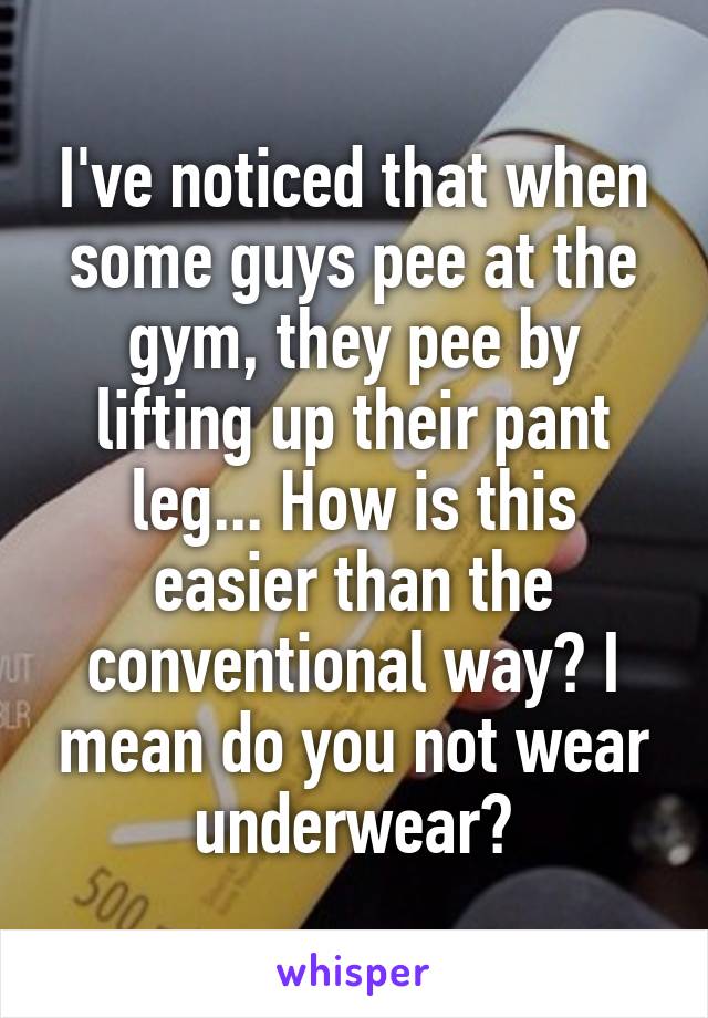 I've noticed that when some guys pee at the gym, they pee by lifting up their pant leg... How is this easier than the conventional way? I mean do you not wear underwear?