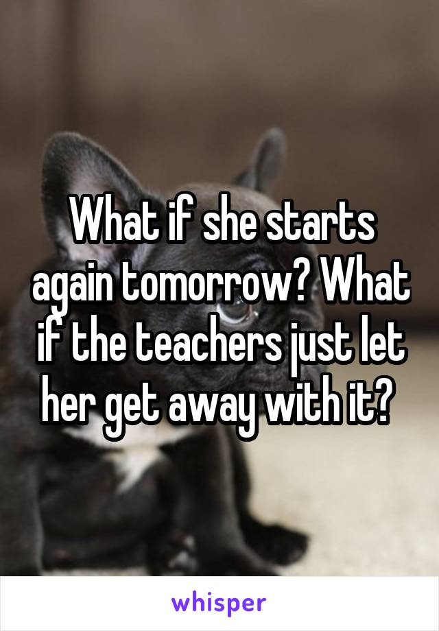 What if she starts again tomorrow? What if the teachers just let her get away with it? 