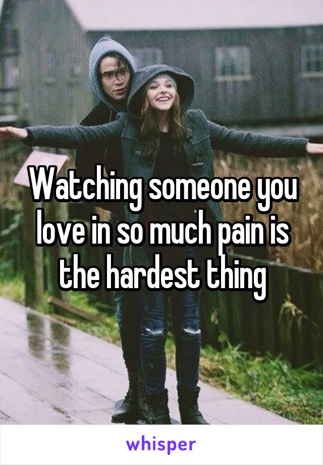 Watching someone you love in so much pain is the hardest thing