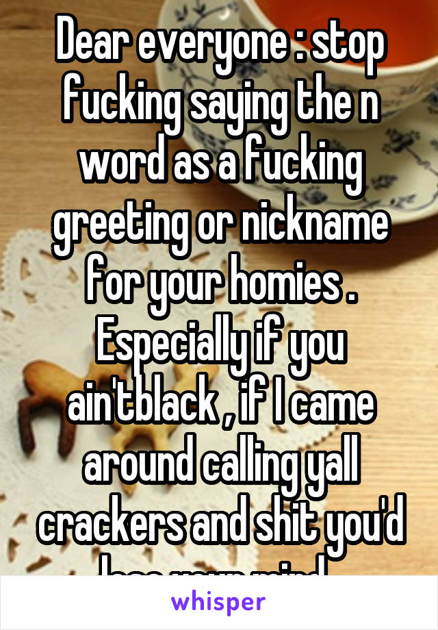 Dear everyone : stop fucking saying the n word as a fucking greeting or nickname for your homies . Especially if you ain'tblack , if I came around calling yall crackers and shit you'd lose your mind. 