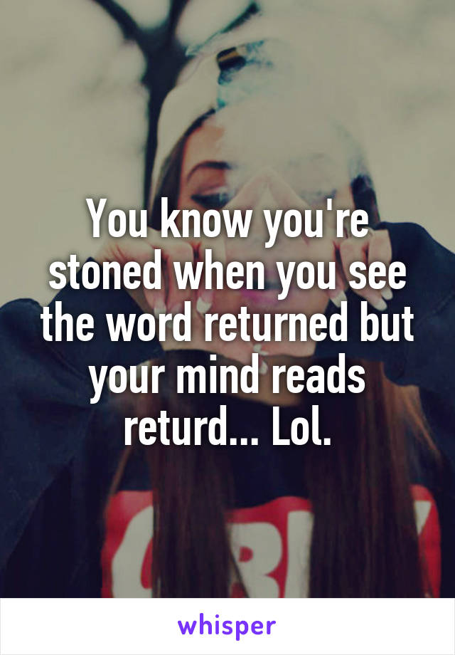 You know you're stoned when you see the word returned but your mind reads returd... Lol.