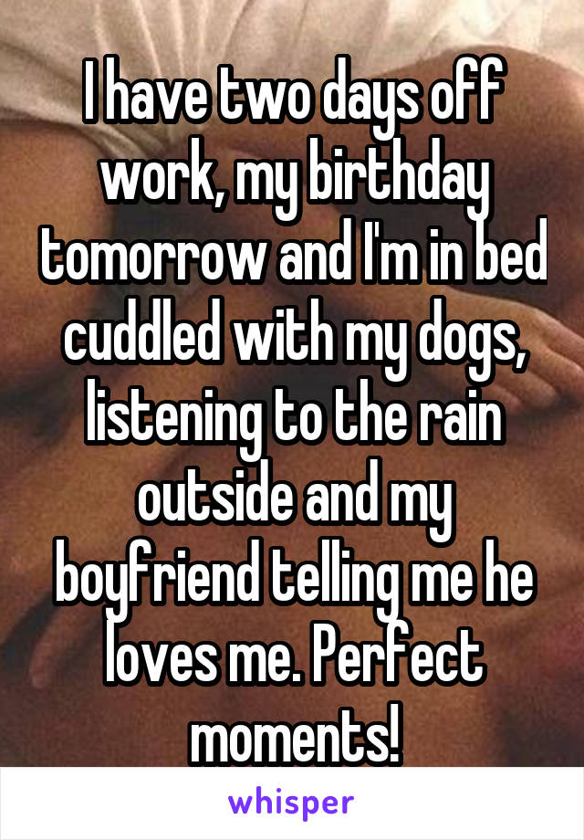 I have two days off work, my birthday tomorrow and I'm in bed cuddled with my dogs, listening to the rain outside and my boyfriend telling me he loves me. Perfect moments!