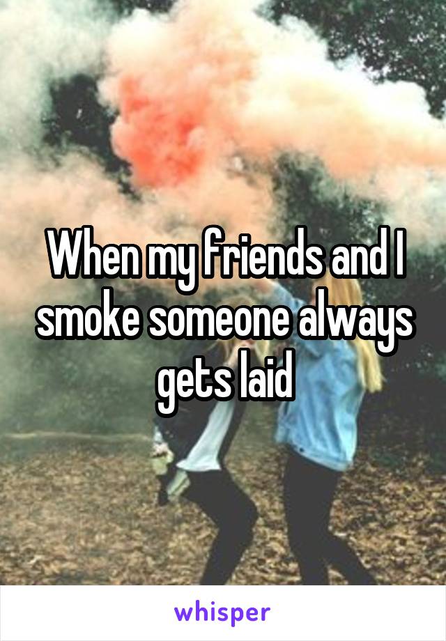 When my friends and I smoke someone always gets laid