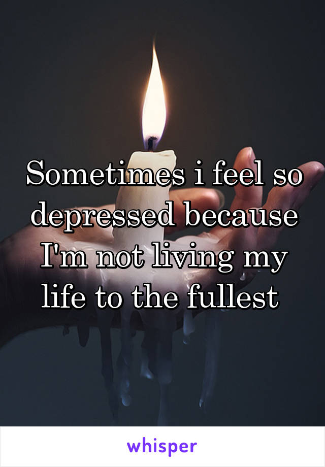 Sometimes i feel so depressed because I'm not living my life to the fullest 