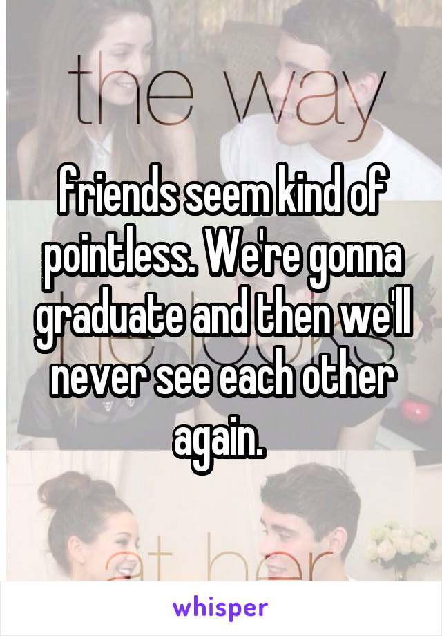 friends seem kind of pointless. We're gonna graduate and then we'll never see each other again. 