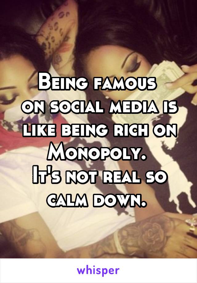 Being famous 
on social media is like being rich on Monopoly. 
It's not real so calm down. 