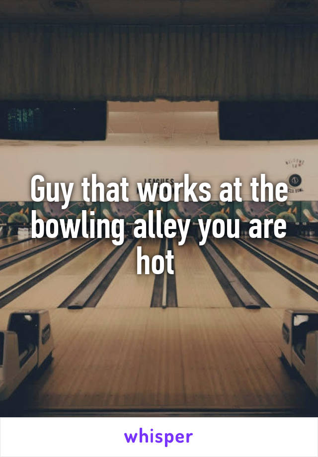 Guy that works at the bowling alley you are hot 