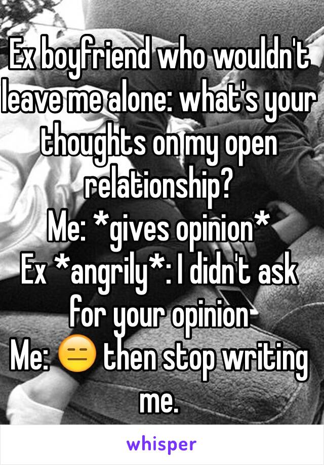 Ex boyfriend who wouldn't leave me alone: what's your thoughts on my open relationship? 
Me: *gives opinion* 
Ex *angrily*: I didn't ask for your opinion 
Me: 😑 then stop writing me. 