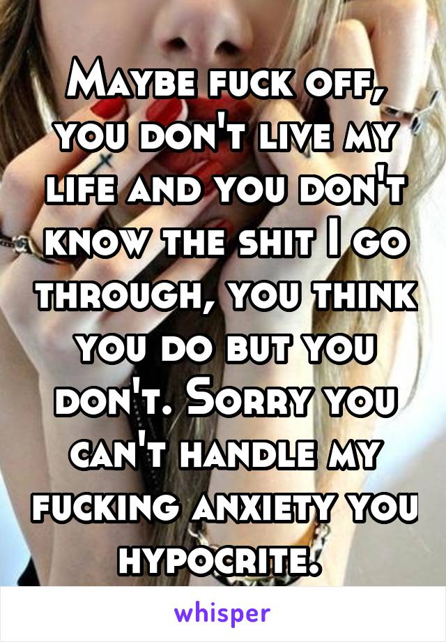 Maybe fuck off, you don't live my life and you don't know the shit I go through, you think you do but you don't. Sorry you can't handle my fucking anxiety you hypocrite. 