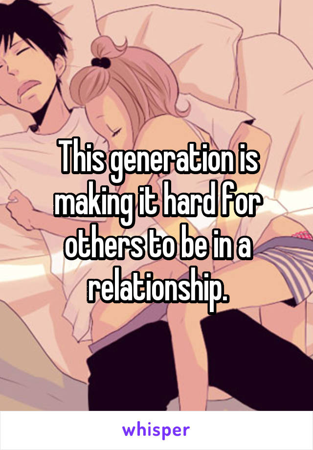 This generation is making it hard for others to be in a relationship.