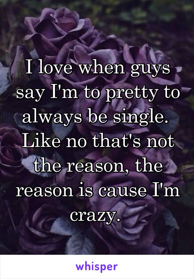 I love when guys say I'm to pretty to always be single. 
Like no that's not the reason, the reason is cause I'm crazy. 