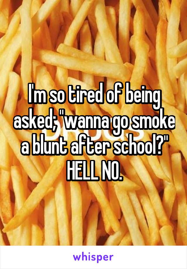 I'm so tired of being asked; "wanna go smoke a blunt after school?" HELL NO.