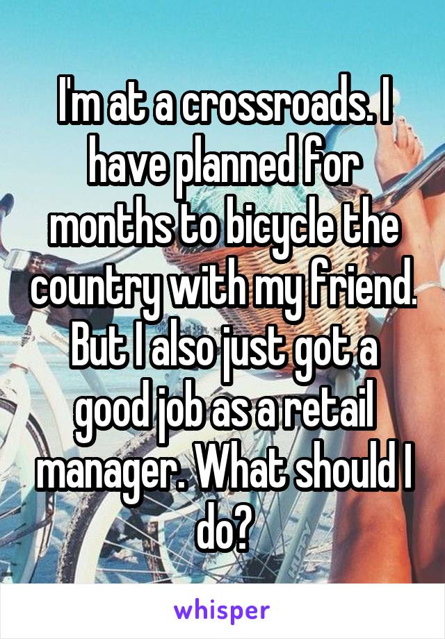 I'm at a crossroads. I have planned for months to bicycle the country with my friend. But I also just got a good job as a retail manager. What should I do?