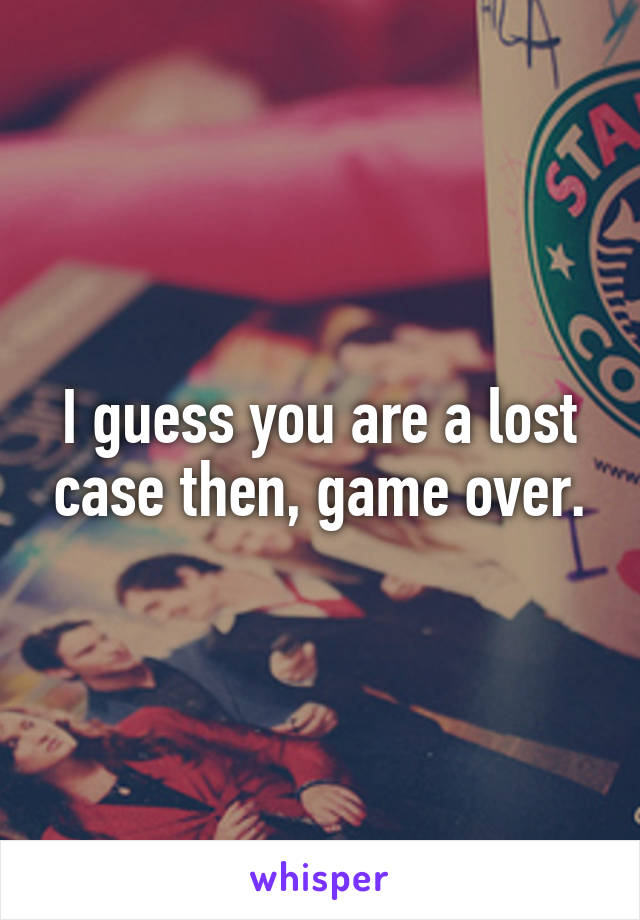 I guess you are a lost case then, game over.