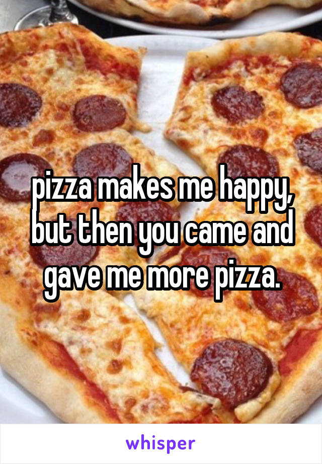 pizza makes me happy, but then you came and gave me more pizza.