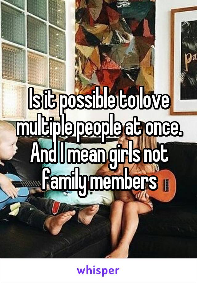 Is it possible to love multiple people at once. And I mean girls not family members