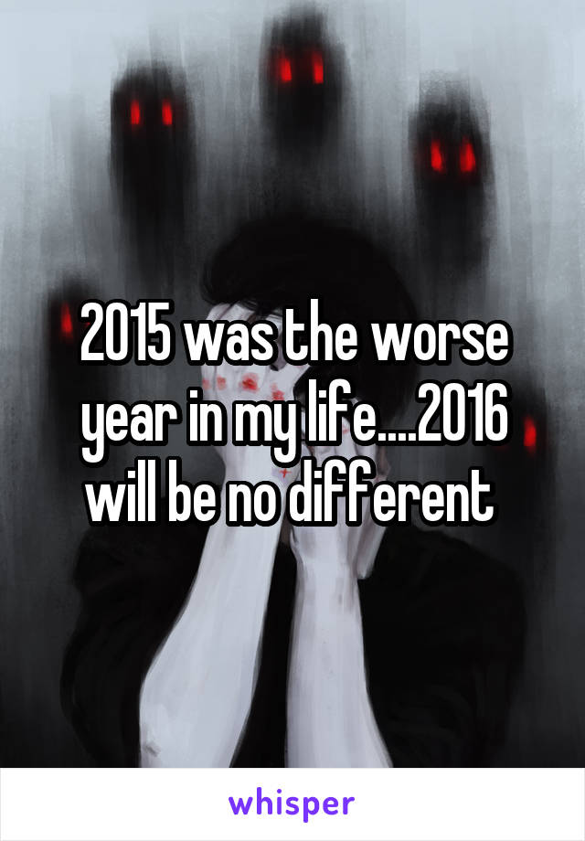 2015 was the worse year in my life....2016 will be no different 