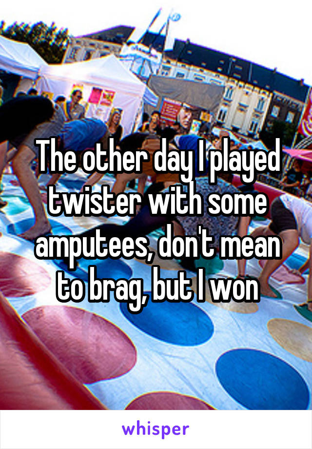 The other day I played twister with some amputees, don't mean to brag, but I won