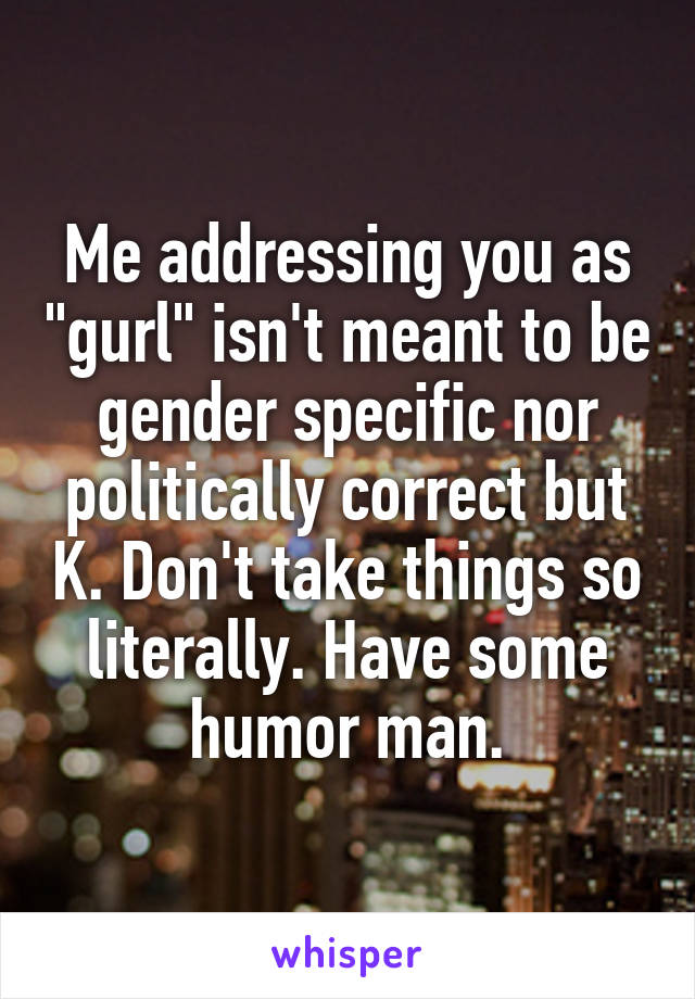 Me addressing you as "gurl" isn't meant to be gender specific nor politically correct but K. Don't take things so literally. Have some humor man.