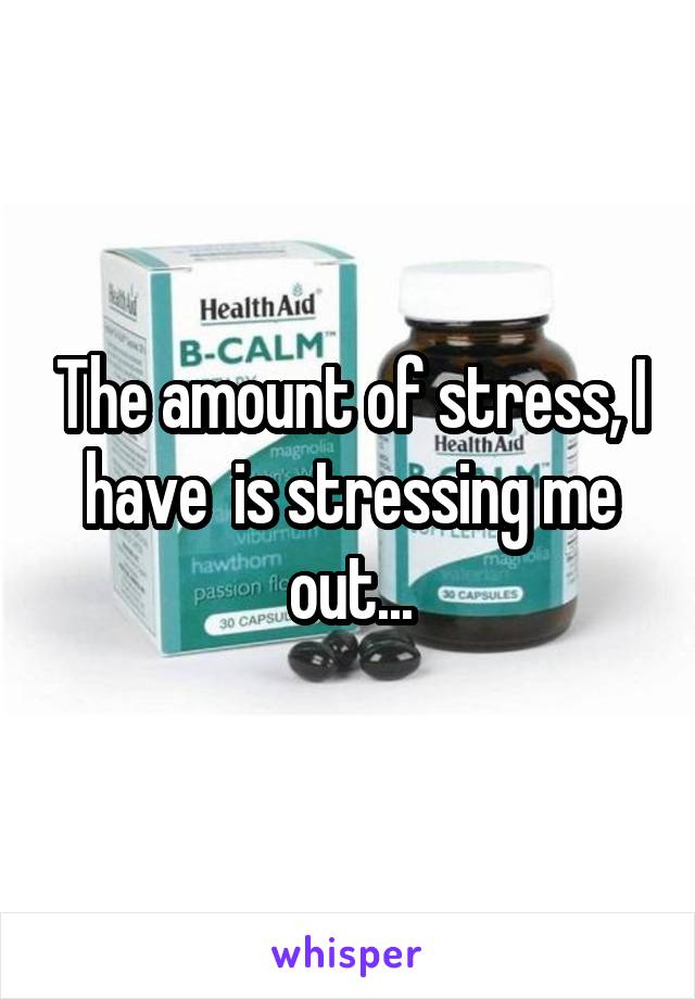 The amount of stress, I have  is stressing me out...