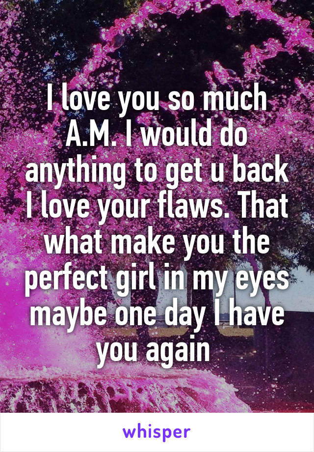 I love you so much A.M. I would do anything to get u back I love your flaws. That what make you the perfect girl in my eyes maybe one day I have you again 