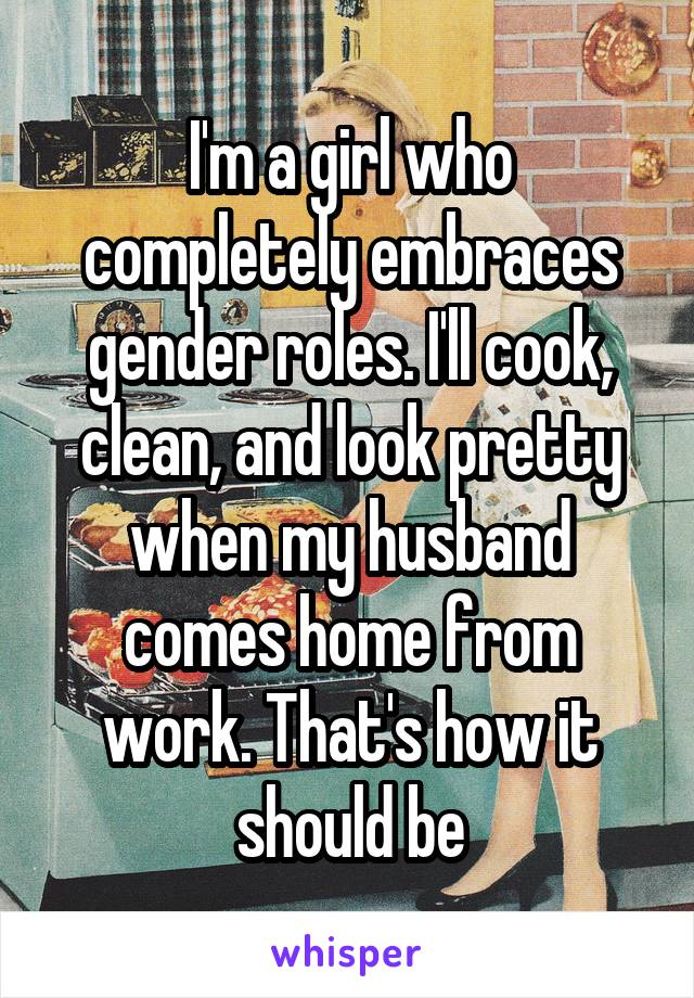 I'm a girl who completely embraces gender roles. I'll cook, clean, and look pretty when my husband comes home from work. That's how it should be