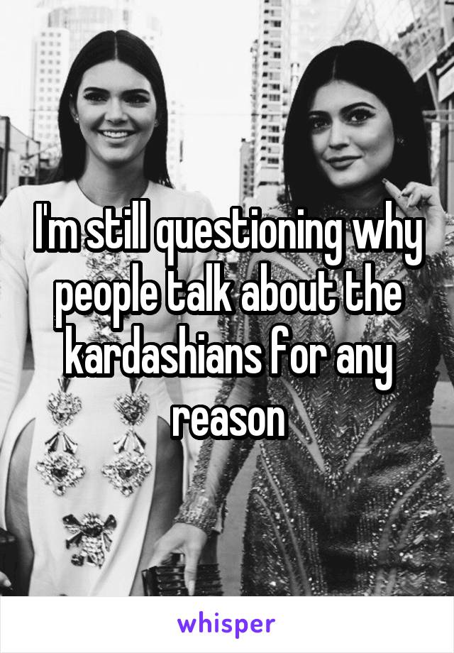 I'm still questioning why people talk about the kardashians for any reason