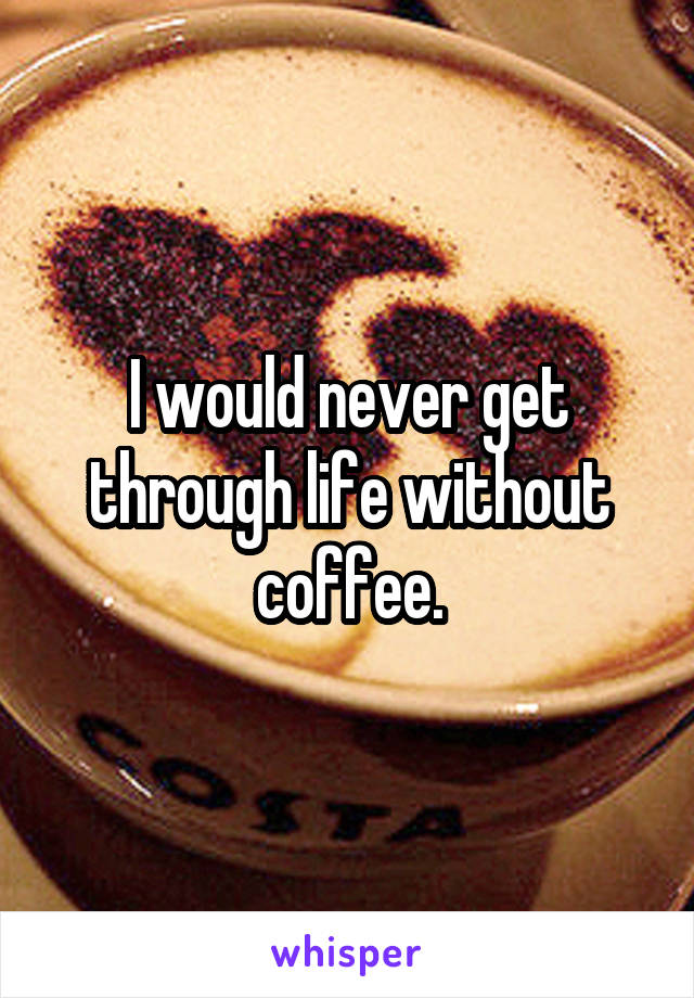 I would never get through life without coffee.